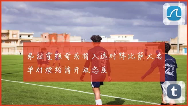 弗拉霍维奇或将入选对阵比萨大名单对续约持开放态度