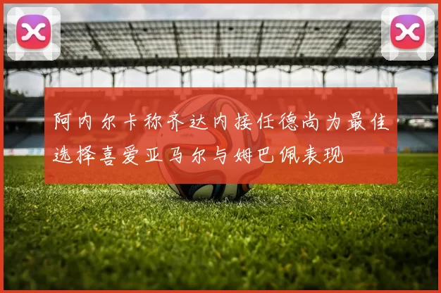 阿内尔卡称齐达内接任德尚为最佳选择喜爱亚马尔与姆巴佩表现