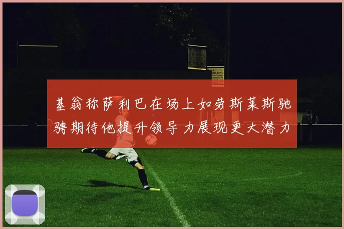 基翁称萨利巴在场上如劳斯莱斯驰骋期待他提升领导力展现更大潜力
