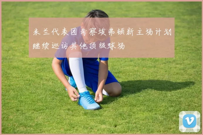米兰代表团考察埃弗顿新主场计划继续巡访其他顶级球场