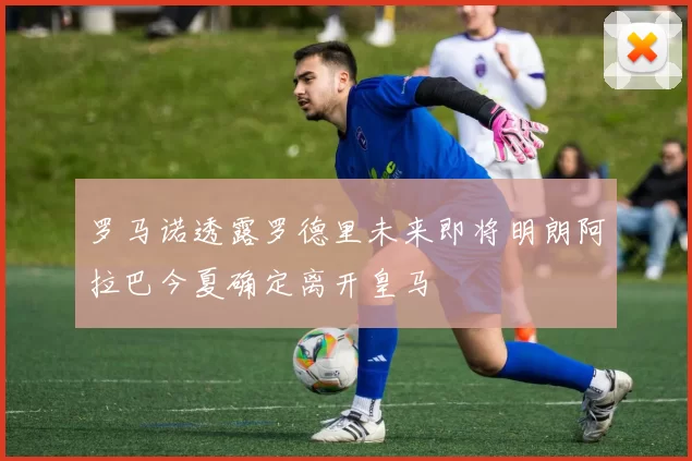 罗马诺透露罗德里未来即将明朗阿拉巴今夏确定离开皇马
