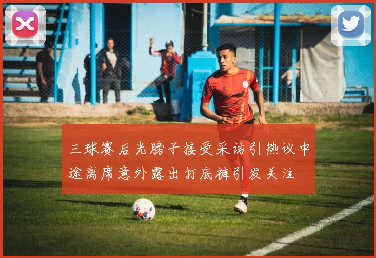 三球赛后光膀子接受采访引热议中途离席意外露出打底裤引发关注