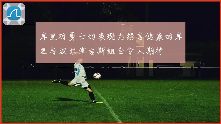 库里对勇士的表现无怨言健康的库里与波尔津吉斯组合令人期待