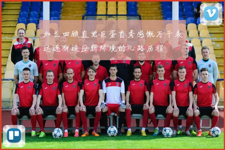 加兰回顾直觉巨蛋首秀感慨万千表达逐渐适应新环境的心路历程
