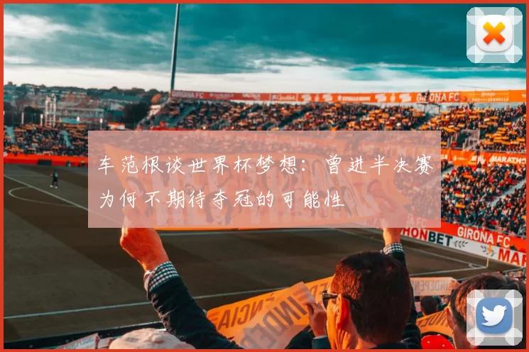 车范根谈世界杯梦想：曾进半决赛为何不期待夺冠的可能性