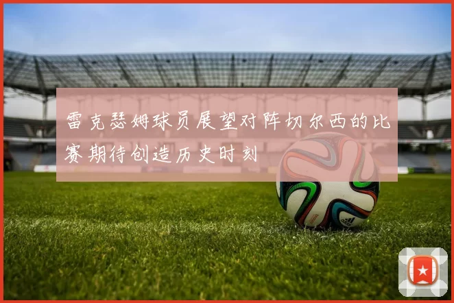 雷克瑟姆球员展望对阵切尔西的比赛期待创造历史时刻