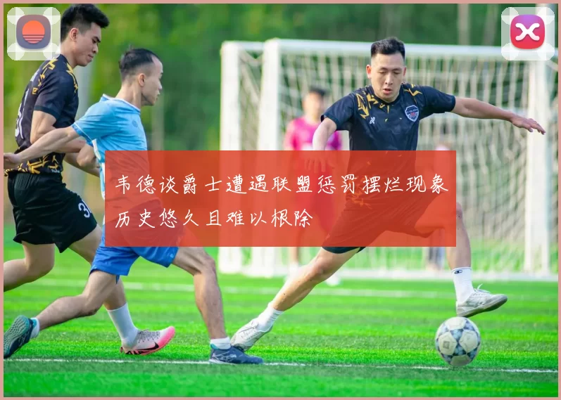 韦德谈爵士遭遇联盟惩罚摆烂现象历史悠久且难以根除