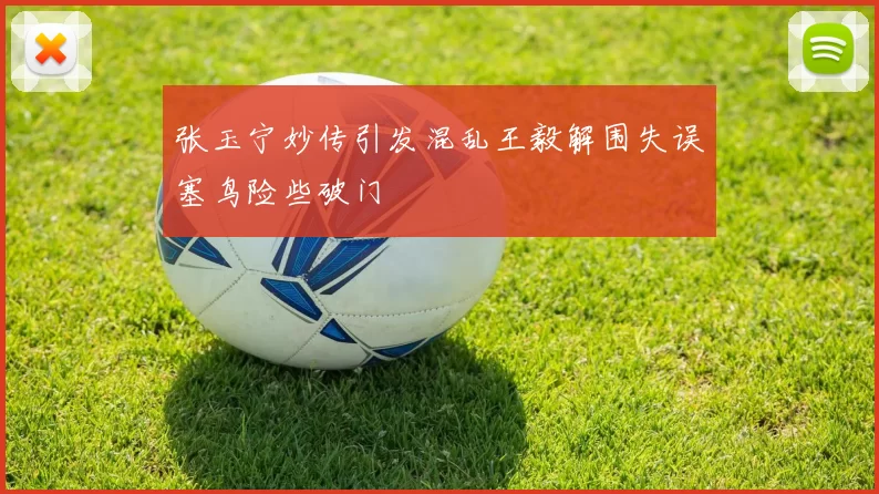 张玉宁妙传引发混乱王毅解围失误塞鸟险些破门