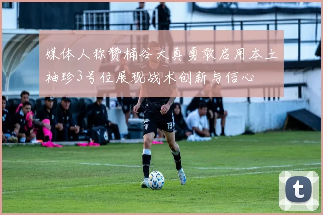 媒体人称赞桶谷大真勇敢启用本土袖珍3号位展现战术创新与信心