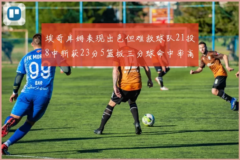 埃奇库姆表现出色但难救球队21投8中斩获23分5篮板三分球命中率高达45
