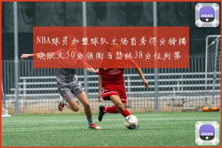 NBA球员加盟球队主场首秀得分榜揭晓欧文50分领衔马瑟林38分位列第四