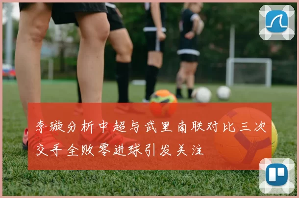 李璇分析中超与武里南联对比三次交手全败零进球引发关注