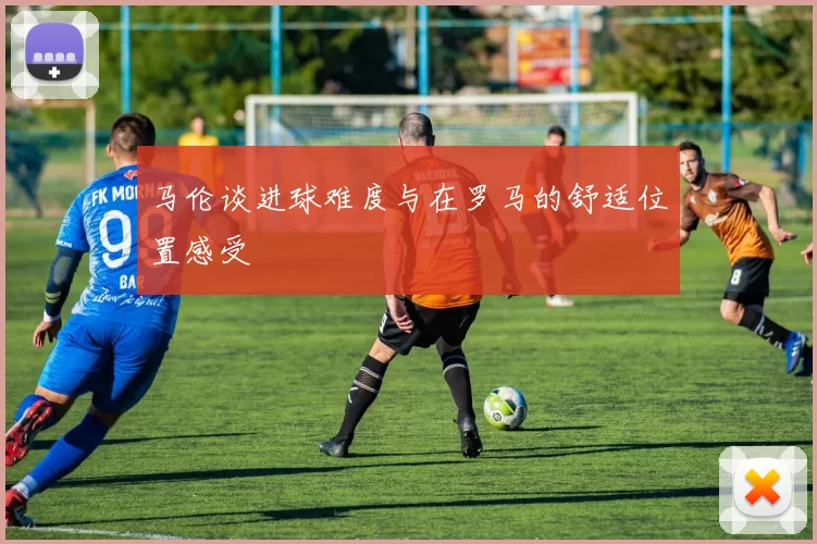 马伦谈进球难度与在罗马的舒适位置感受