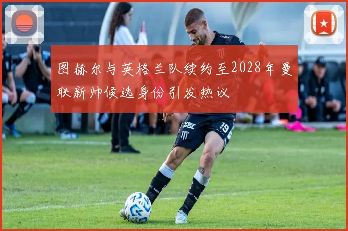 图赫尔与英格兰队续约至2028年曼联新帅候选身份引发热议