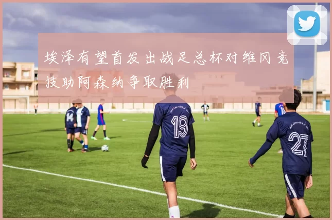 埃泽有望首发出战足总杯对维冈竞技助阿森纳争取胜利