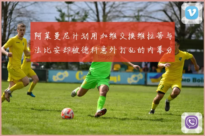 阿莱曼尼计划用加维交换维拉蒂与法比安却被德科意外打乱的内幕分析