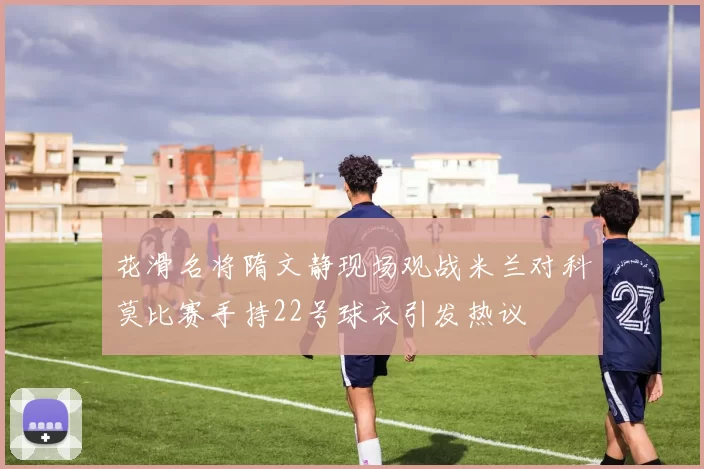 花滑名将隋文静现场观战米兰对科莫比赛手持22号球衣引发热议