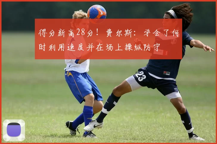 得分新高28分！费尔斯：学会了何时利用速度并在场上操纵防守