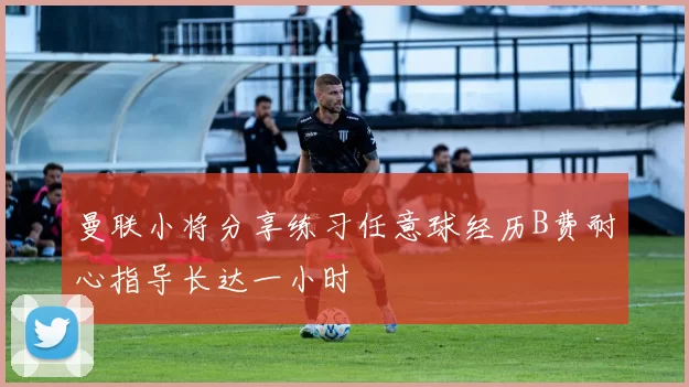 曼联小将分享练习任意球经历B费耐心指导长达一小时