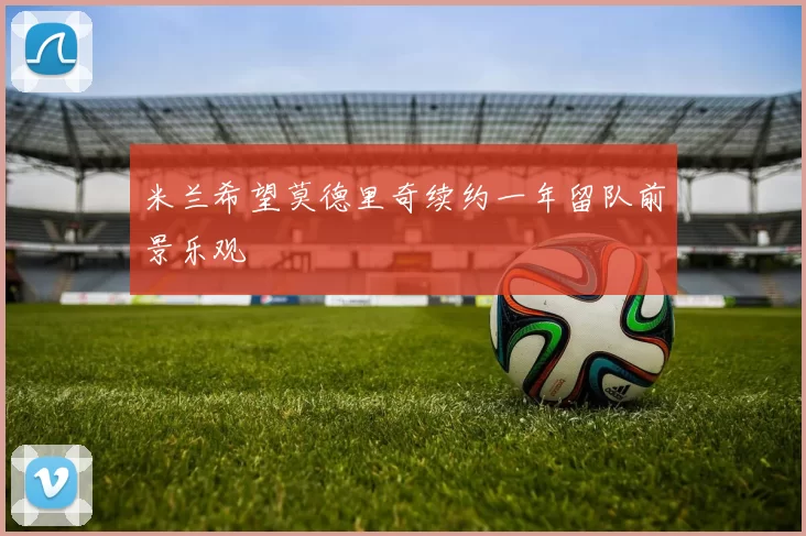 米兰希望莫德里奇续约一年留队前景乐观