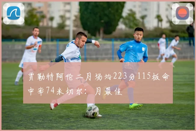 贾勒特阿伦二月场均223分115板命中率74米切尔：月最佳